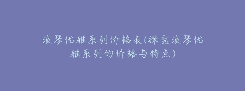 浪琴優(yōu)雅系列價格表(探究浪琴優(yōu)雅系列的價格與特點)