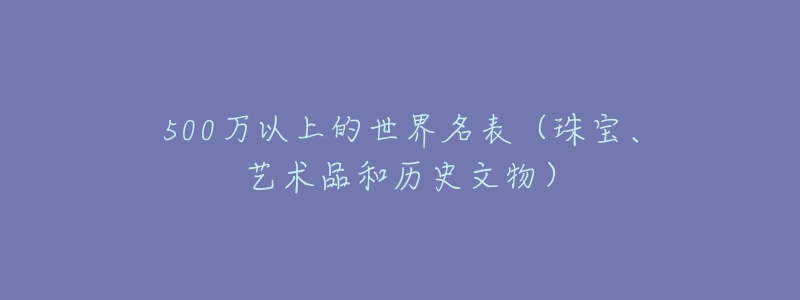 500萬(wàn)以上的世界名表（珠寶、藝術(shù)品和歷史文物）