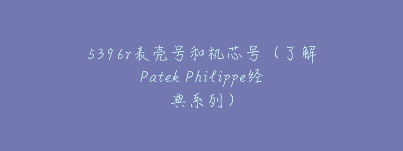 5396r表殼號和機芯號（了解Patek Philippe經(jīng)典系列）