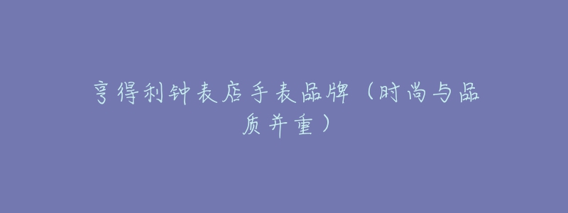 亨得利鐘表店手表品牌（時(shí)尚與品質(zhì)并重）