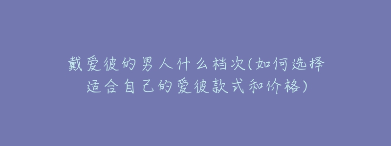 戴愛彼的男人什么檔次(如何選擇適合自己的愛彼款式和價(jià)格)