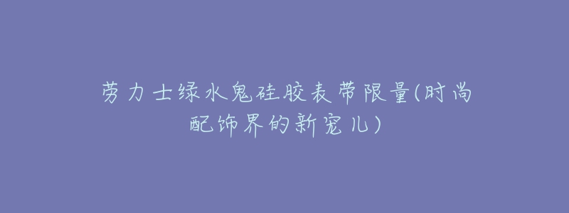 勞力士綠水鬼硅膠表帶限量(時尚配飾界的新寵兒)