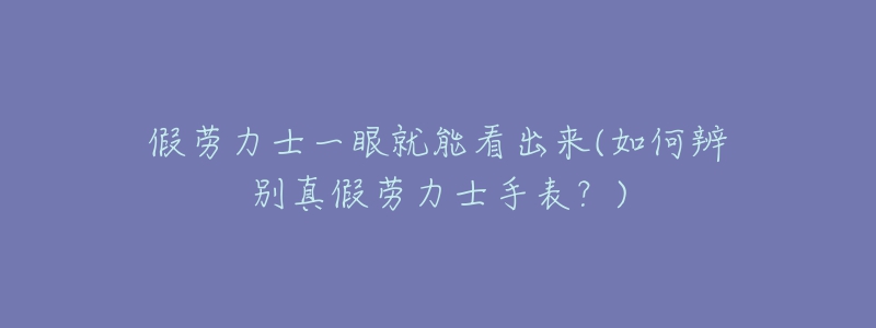 假勞力士一眼就能看出來(如何辨別真假勞力士手表？)