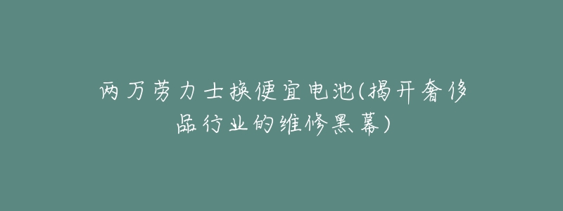 兩萬勞力士換便宜電池(揭開奢侈品行業(yè)的維修黑幕)