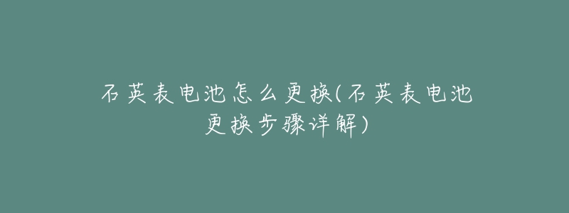 石英表電池怎么更換(石英表電池更換步驟詳解)