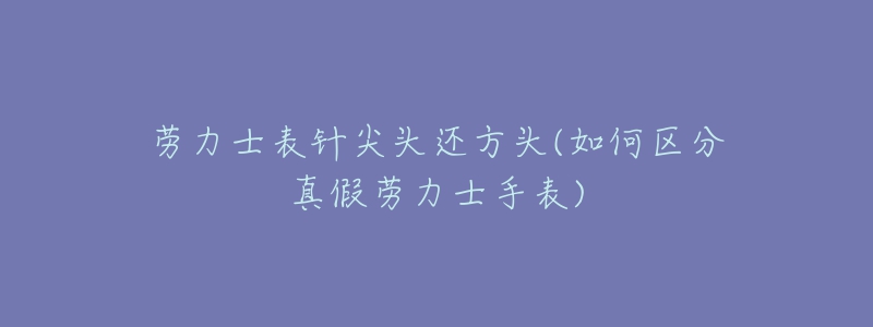 勞力士表針尖頭還方頭(如何區(qū)分真假勞力士手表)