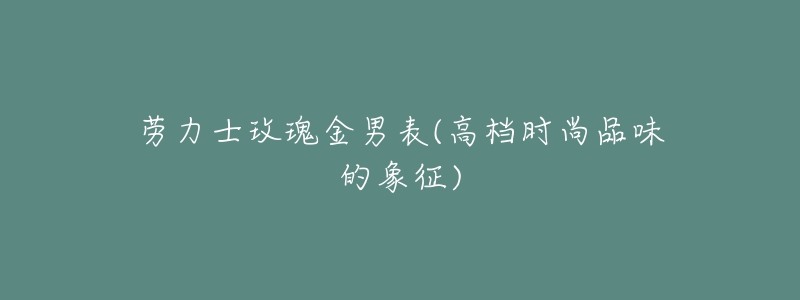 勞力士玫瑰金男表(高檔時(shí)尚品味的象征)