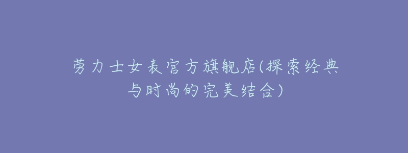 勞力士女表官方旗艦店(探索經(jīng)典與時尚的完美結(jié)合)