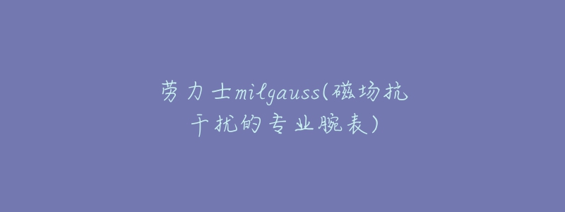 勞力士milgauss(磁場(chǎng)抗干擾的專業(yè)腕表)