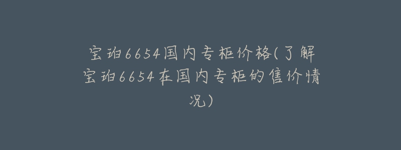 寶珀6654國內(nèi)專柜價格(了解寶珀6654在國內(nèi)專柜的售價情況)