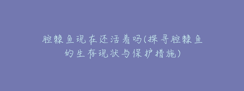 腔棘魚現在還活著嗎(探尋腔棘魚的生存現狀與保護措施)