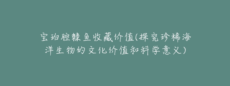 寶珀腔棘魚收藏價值(探究珍稀海洋生物的文化價值和科學意義)