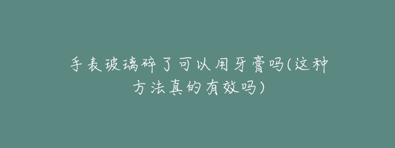 手表玻璃碎了可以用牙膏嗎(這種方法真的有效嗎)