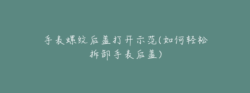 手表螺紋后蓋打開示范(如何輕松拆卸手表后蓋)