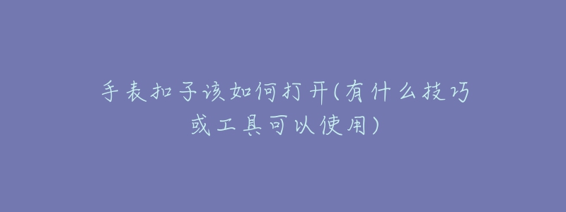 手表扣子該如何打開(有什么技巧或工具可以使用)