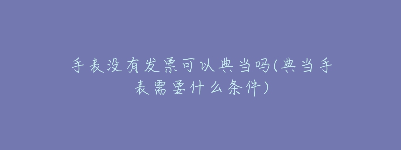 手表沒有發(fā)票可以典當嗎(典當手表需要什么條件)