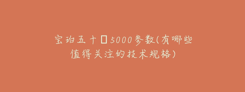 寶珀五十?5000參數(shù)(有哪些值得關(guān)注的技術(shù)規(guī)格)