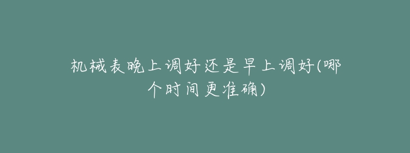 機械表晚上調(diào)好還是早上調(diào)好(哪個時間更準(zhǔn)確)