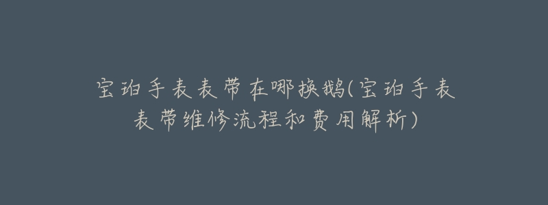 寶珀手表表帶在哪換鵝(寶珀手表表帶維修流程和費用解析)