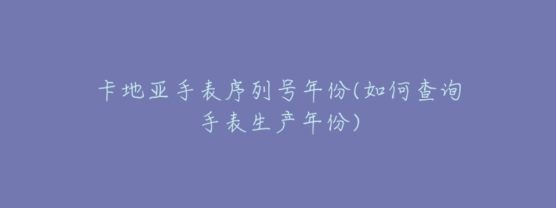 卡地亞手表序列號(hào)年份(如何查詢手表生產(chǎn)年份)