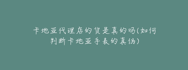 卡地亞代理店的貨是真的嗎(如何判斷卡地亞手表的真?zhèn)?