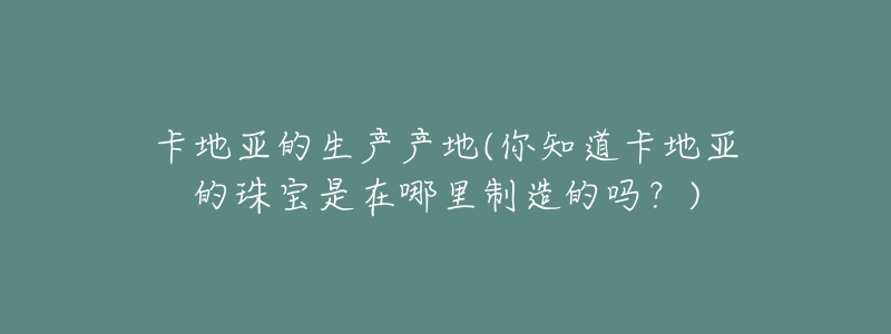 卡地亞的生產(chǎn)產(chǎn)地(你知道卡地亞的珠寶是在哪里制造的嗎？)