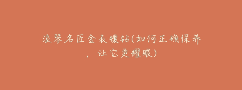 浪琴名匠金表鑲鉆(如何正確保養(yǎng)，讓它更耀眼)