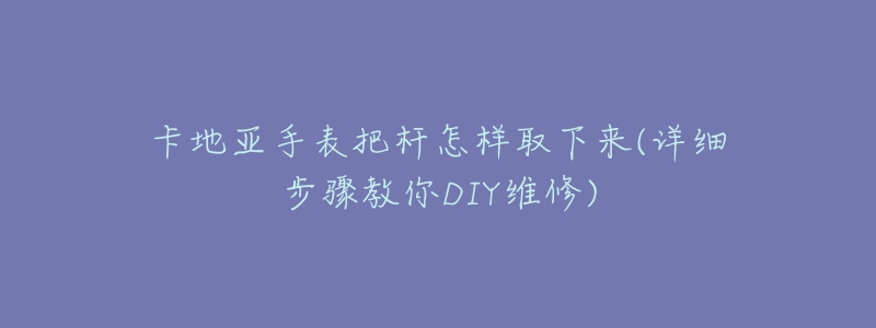 卡地亞手表把桿怎樣取下來(詳細(xì)步驟教你DIY維修)