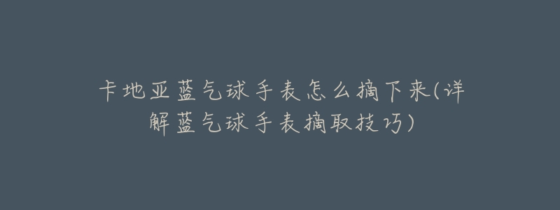 卡地亞藍(lán)氣球手表怎么摘下來(lái)(詳解藍(lán)氣球手表摘取技巧)