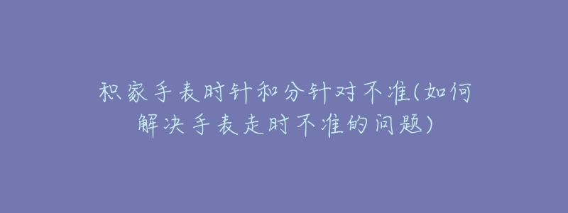 積家手表時(shí)針和分針對(duì)不準(zhǔn)(如何解決手表走時(shí)不準(zhǔn)的問(wèn)題)