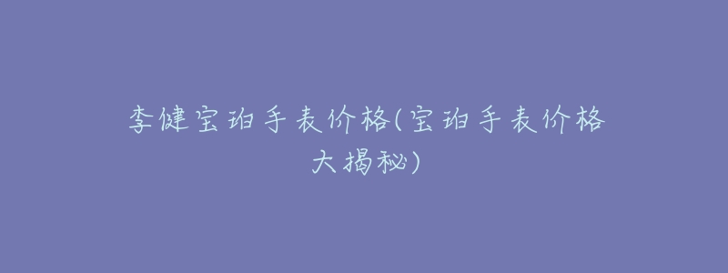 李健寶珀手表價(jià)格(寶珀手表價(jià)格大揭秘)