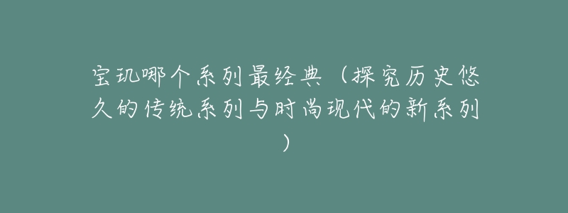 寶璣哪個系列最經(jīng)典（探究歷史悠久的傳統(tǒng)系列與時(shí)尚現(xiàn)代的新系列）