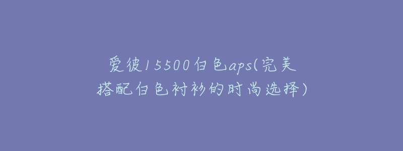 愛彼15500白色aps(完美搭配白色襯衫的時(shí)尚選擇)