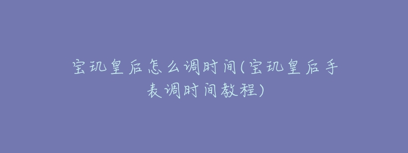 寶璣皇后怎么調(diào)時(shí)間(寶璣皇后手表調(diào)時(shí)間教程)