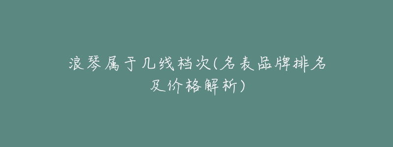 浪琴屬于幾線檔次(名表品牌排名及價格解析)