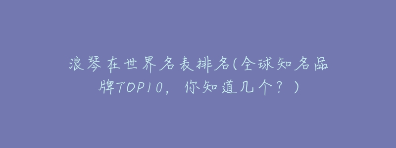 浪琴在世界名表排名(全球知名品牌TOP10，你知道幾個？)