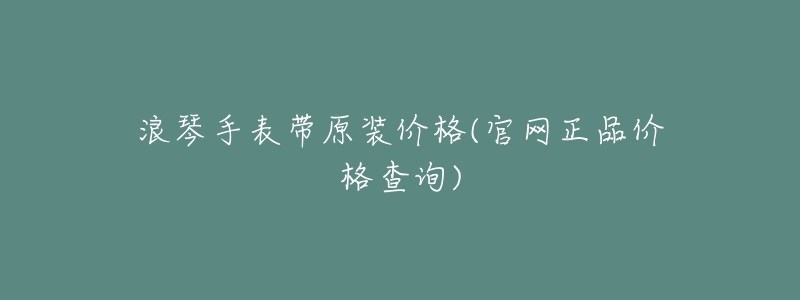 浪琴手表帶原裝價(jià)格(官網(wǎng)正品價(jià)格查詢)