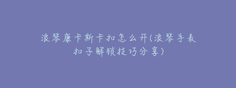 浪琴康卡斯卡扣怎么開(浪琴手表扣子解鎖技巧分享)