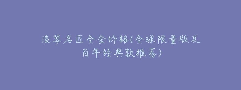 浪琴名匠全金價格(全球限量版及百年經(jīng)典款推薦)