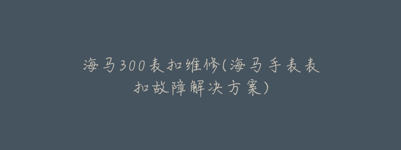 海馬300表扣維修(海馬手表表扣故障解決方案)