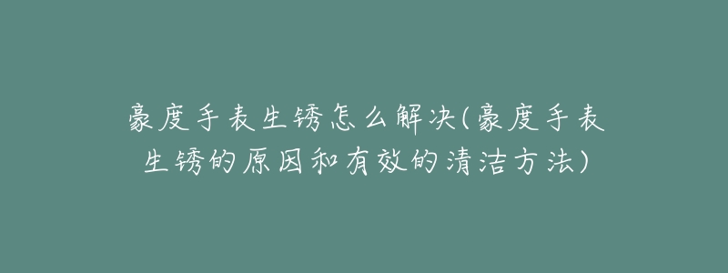 豪度手表生銹怎么解決(豪度手表生銹的原因和有效的清潔方法)