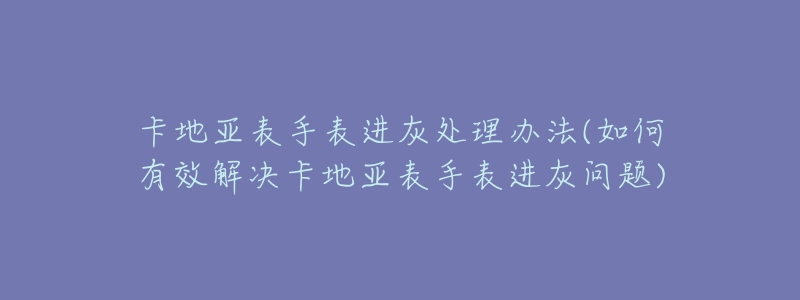 卡地亞表手表進(jìn)灰處理辦法(如何有效解決卡地亞表手表進(jìn)灰問題)