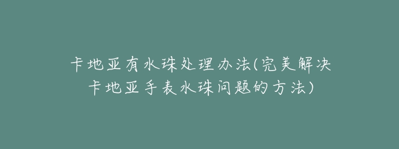 卡地亞有水珠處理辦法(完美解決卡地亞手表水珠問題的方法)