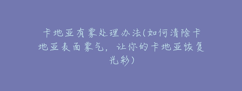 卡地亞有霧處理辦法(如何清除卡地亞表面霧氣，讓你的卡地亞恢復光彩)