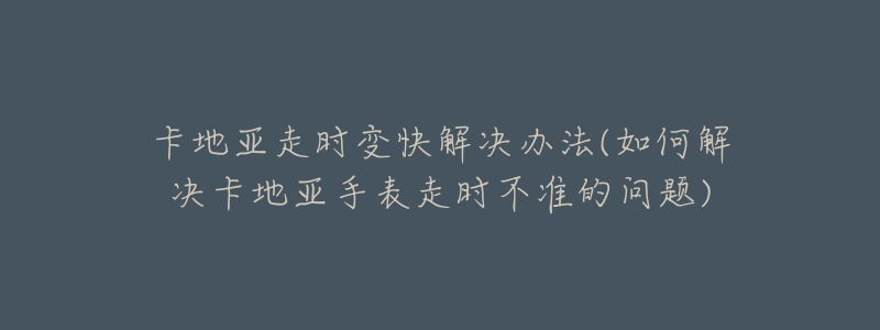 卡地亞走時(shí)變快解決辦法(如何解決卡地亞手表走時(shí)不準(zhǔn)的問(wèn)題)