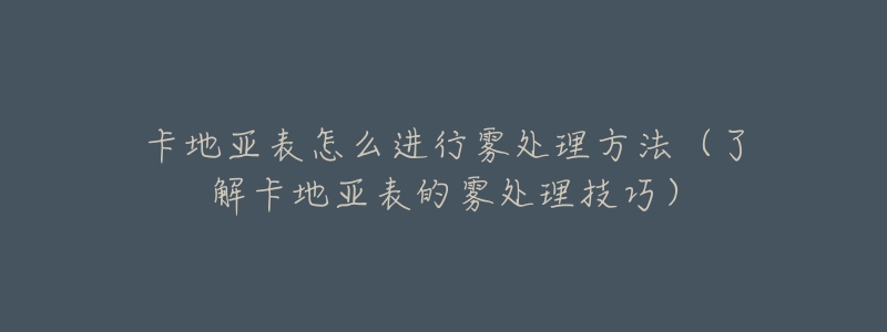 卡地亞表怎么進(jìn)行霧處理方法（了解卡地亞表的霧處理技巧）