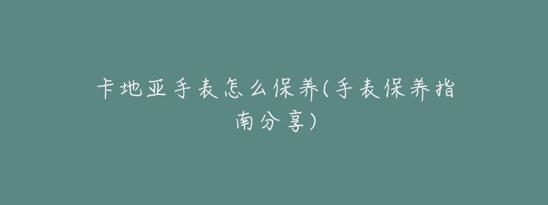 卡地亞手表怎么保養(yǎng)(手表保養(yǎng)指南分享)