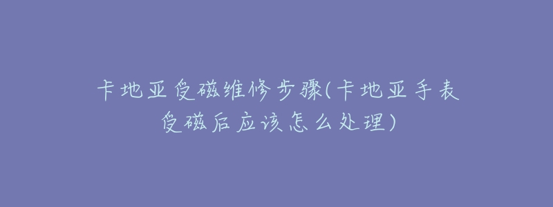 卡地亞受磁維修步驟(卡地亞手表受磁后應(yīng)該怎么處理)