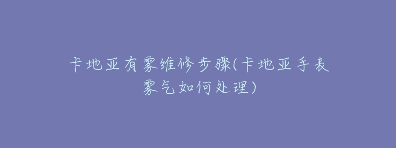 卡地亞有霧維修步驟(卡地亞手表霧氣如何處理)