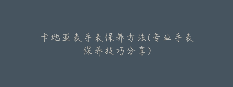 卡地亞表手表保養(yǎng)方法(專業(yè)手表保養(yǎng)技巧分享)